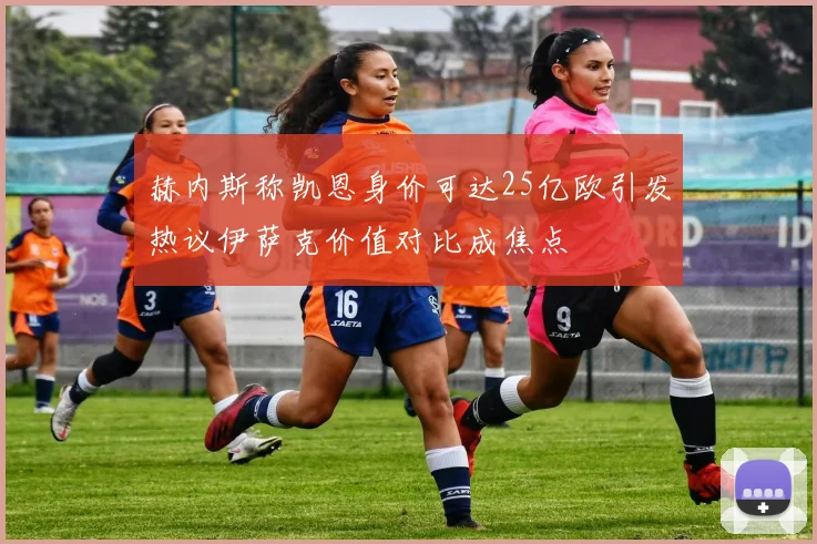 赫内斯称凯恩身价可达25亿欧引发热议伊萨克价值对比成焦点