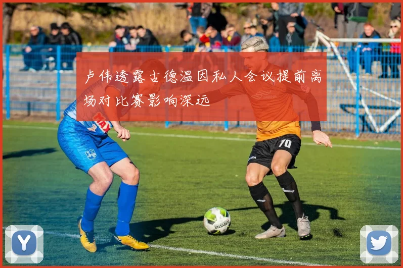 卢伟透露古德温因私人会议提前离场对比赛影响深远