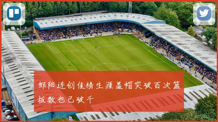 邹阳连创佳绩生涯盖帽突破百次篮板数也已破千