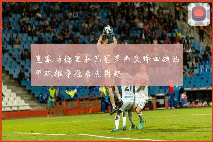 皇家马德里和巴塞罗那交锋回顾西甲双雄争冠看点再起