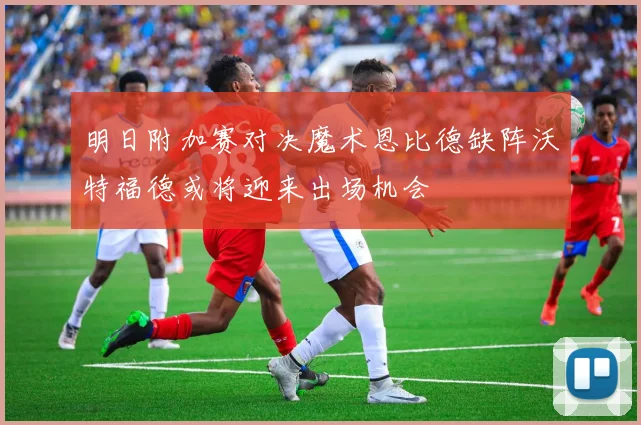 明日附加赛对决魔术恩比德缺阵沃特福德或将迎来出场机会