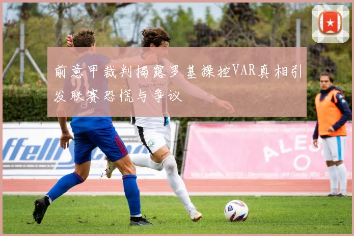 前意甲裁判揭露罗基操控VAR真相引发联赛恐慌与争议