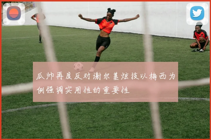 瓜帅再度反对谢尔基炫技以梅西为例强调实用性的重要性