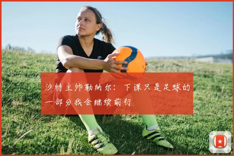 沙特主帅勒纳尔：下课只是足球的一部分我会继续前行