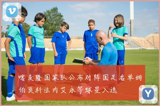 喀麦隆国家队公布对阵国足名单姆伯莫科法内艾永等球星入选