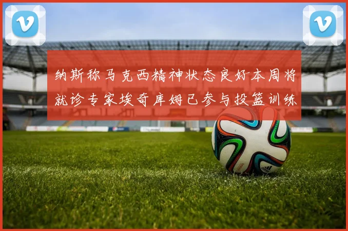 纳斯称马克西精神状态良好本周将就诊专家埃奇库姆已参与投篮训练