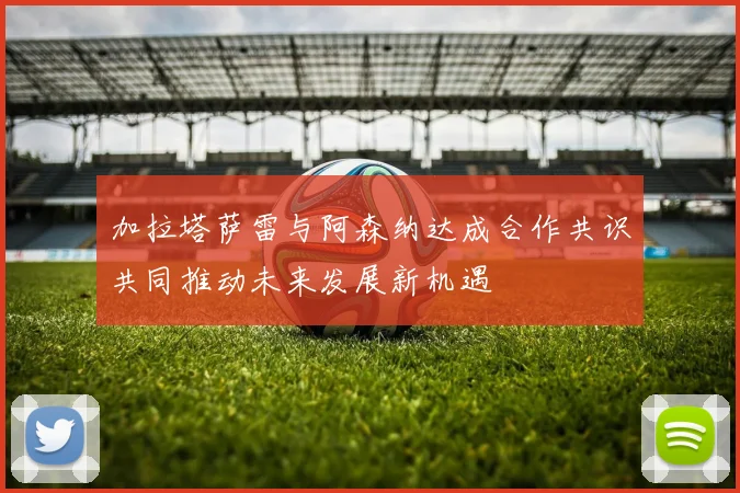 加拉塔萨雷与阿森纳达成合作共识共同推动未来发展新机遇