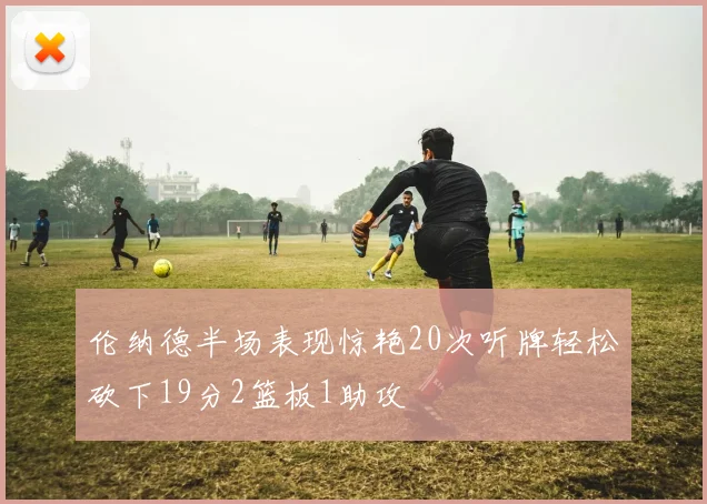 伦纳德半场表现惊艳20次听牌轻松砍下19分2篮板1助攻