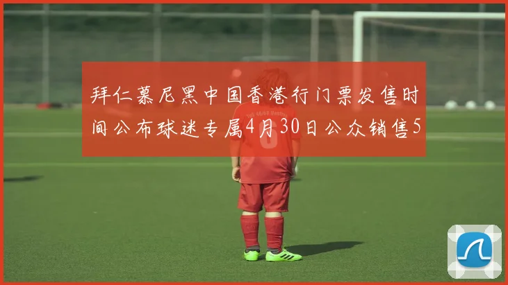 拜仁慕尼黑中国香港行门票发售时间公布球迷专属4月30日公众销售5月14日