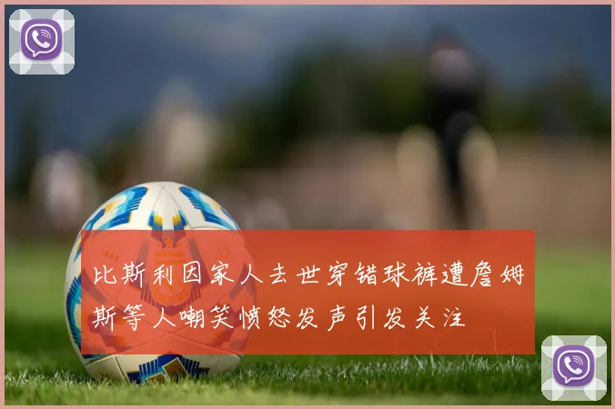 比斯利因家人去世穿错球裤遭詹姆斯等人嘲笑愤怒发声引发关注