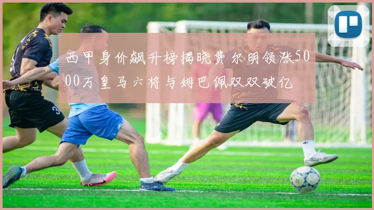 西甲身价飙升榜揭晓费尔明领涨5000万皇马六将与姆巴佩双双破亿