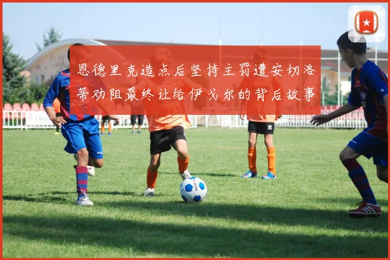 恩德里克造点后坚持主罚遭安切洛蒂劝阻最终让给伊戈尔的背后故事