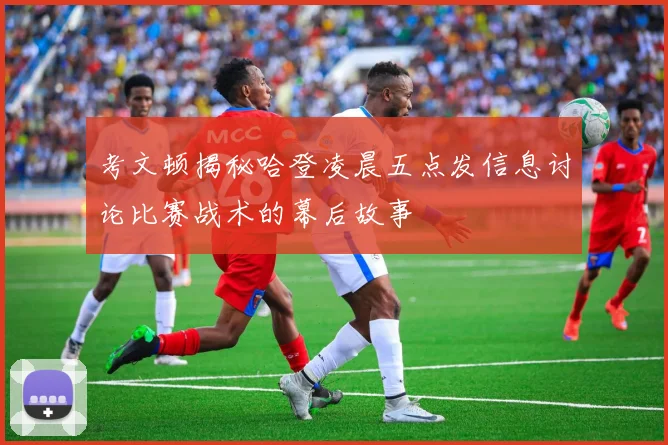 考文顿揭秘哈登凌晨五点发信息讨论比赛战术的幕后故事