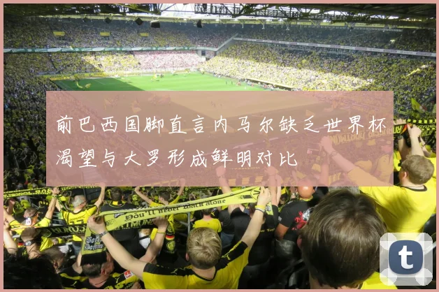 前巴西国脚直言内马尔缺乏世界杯渴望与大罗形成鲜明对比